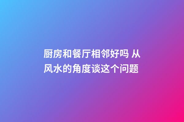 厨房和餐厅相邻好吗 从风水的角度谈这个问题